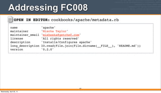 OPEN IN EDITOR: cookbooks/apache/metadata.rb
name 'apache'
maintainer 'Mischa Taylor'
maintainer_email 'misheska@getchef.com'
license 'All rights reserved'
description 'Installs/Configures apache'
long_description IO.read(File.join(File.dirname(__FILE__), 'README.md'))
version '0.2.0'
242
Addressing FC008
Wednesday, April 30, 14
 