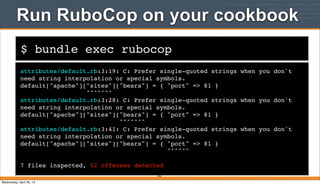 $ bundle exec rubocop
Run RuboCop on your cookbook
attributes/default.rb:3:19: C: Prefer single-quoted strings when you don't
need string interpolation or special symbols.
default["apache"]["sites"]["bears"] = { "port" => 81 }
^^^^^^^
attributes/default.rb:3:28: C: Prefer single-quoted strings when you don't
need string interpolation or special symbols.
default["apache"]["sites"]["bears"] = { "port" => 81 }
^^^^^^^
attributes/default.rb:3:41: C: Prefer single-quoted strings when you don't
need string interpolation or special symbols.
default["apache"]["sites"]["bears"] = { "port" => 81 }
^^^^^^
7 files inspected, 52 offenses detected
265
Wednesday, April 30, 14
 