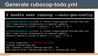 $ bundle exec rubocop --auto-gen-config
Generate rubocop-todo.yml
attributes/default.rb:3:28: C: Prefer single-quoted strings when you
don't need string interpolation or special symbols.
default["apache"]["sites"]["bears"] = { "port" => 81 }
^^^^^^^
attributes/default.rb:3:41: C: Prefer single-quoted strings when you
don't need string interpolation or special symbols.
default["apache"]["sites"]["bears"] = { "port" => 81 }
^^^^^^
7 files inspected, 52 offenses detected
Created rubocop-todo.yml.
Run `rubocop --config rubocop-todo.yml`, or
add inherit_from: rubocop-todo.yml in a .rubocop.yml file.
267
Wednesday, April 30, 14
 