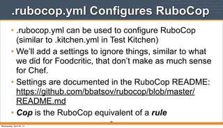 .rubocop.yml Configures RuboCop
• .rubocop.yml can be used to configure RuboCop
(similar to .kitchen.yml in Test Kitchen)
• We’ll add a settings to ignore things, similar to what
we did for Foodcritic, that don’t make as much sense
for Chef.
• Settings are documented in the RuboCop README:
https://github.com/bbatsov/rubocop/blob/master/
README.md
• Cop is the RuboCop equivalent of a rule
268
Wednesday, April 30, 14
 