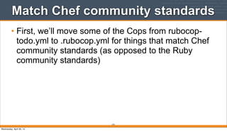 Match Chef community standards
• First, we’ll move some of the Cops from rubocop-
todo.yml to .rubocop.yml for things that match Chef
community standards (as opposed to the Ruby
community standards)
272
Wednesday, April 30, 14
 