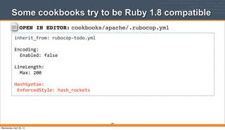 OPEN IN EDITOR: cookbooks/apache/.rubocop.yml
inherit_from:	
  rubocop-­‐todo.yml
Encoding:
	
  	
  Enabled:	
  false
LineLength:
	
  	
  Max:	
  200
HashSyntax:
	
  EnforcedStyle:	
  hash_rockets
Some cookbooks try to be Ruby 1.8 compatible
278
Wednesday, April 30, 14
 