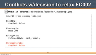 OPEN IN EDITOR: cookbooks/apache/.rubocop.yml
inherit_from:	
  rubocop-­‐todo.yml
Encoding:
	
  	
  Enabled:	
  false
LineLength:
	
  	
  Max:	
  200
HashSyntax:
	
  	
  EnforcedStyle:	
  hash_rockets
StringLiterals:
	
  	
  Enabled:	
  false
Conflicts w/decision to relax FC002
280
Wednesday, April 30, 14
 