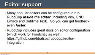 285
Editor support
• Many popular editors can be configured to run
RuboCop inside the editor (including Vim, GNU
Emacs and Sublime Text). So you can get feedback
even faster.
• RuboCop includes great docs on editor configuration
(which work for Foodcritic as well):
https://github.com/bbatsov/rubocop#editor-
integration
Wednesday, April 30, 14
 