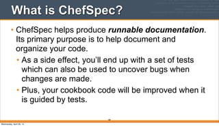 What is ChefSpec?
• ChefSpec helps produce runnable documentation.
Its primary purpose is to help document and
organize your code.
• As a side effect, you’ll end up with a set of tests
which can also be used to uncover bugs when
changes are made.
• Plus, your cookbook code will be improved when it
is guided by tests.
288
Wednesday, April 30, 14
 