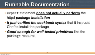 Runnable Documentation
• expect statement does not actually perform the
httpd package installation
• It just verifies the cookbook syntax that it instructs
Chef to install the package
• Good enough for well-tested primitives like the
package resource
301
Wednesday, April 30, 14
 