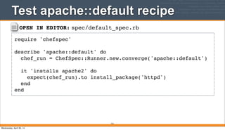 OPEN IN EDITOR: spec/default_spec.rb
require 'chefspec'
describe 'apache::default' do
chef_run = ChefSpec::Runner.new.converge('apache::default')
it 'installs apache2' do
expect(chef_run).to install_package('httpd')
end
end
Test apache::default recipe
312
Wednesday, April 30, 14
 