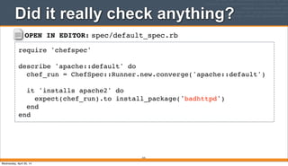 OPEN IN EDITOR: spec/default_spec.rb
require 'chefspec'
describe 'apache::default' do
chef_run = ChefSpec::Runner.new.converge('apache::default')
it 'installs apache2' do
expect(chef_run).to install_package('badhttpd')
end
end
Did it really check anything?
315
Wednesday, April 30, 14
 