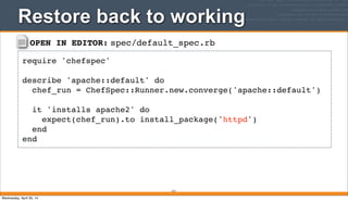 OPEN IN EDITOR: spec/default_spec.rb
require 'chefspec'
describe 'apache::default' do
chef_run = ChefSpec::Runner.new.converge('apache::default')
it 'installs apache2' do
expect(chef_run).to install_package('httpd')
end
end
Restore back to working
317
Wednesday, April 30, 14
 