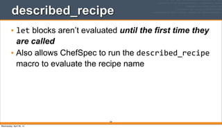 320
described_recipe
• let blocks aren’t evaluated until the first time they
are called
• Also allows ChefSpec to run the described_recipe
macro to evaluate the recipe name
Wednesday, April 30, 14
 