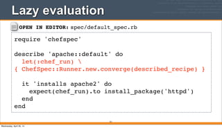 OPEN IN EDITOR: spec/default_spec.rb
require 'chefspec'
describe 'apache::default' do
let(:chef_run) 
{ ChefSpec::Runner.new.converge(described_recipe) }
it 'installs apache2' do
expect(chef_run).to install_package('httpd')
end
end
Lazy evaluation
321
Wednesday, April 30, 14
 