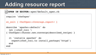 OPEN IN EDITOR: spec/default_spec.rb
require 'chefspec'
at_exit { ChefSpec::Coverage.report! }
describe 'apache::default' do
let (:chef_run) 
{ ChefSpec::Runner.new.converge(described_recipe) }
it 'installs apache2' do
expect(chef_run).to install_package('httpd')
end
end
Adding resource report
324
Wednesday, April 30, 14
 
