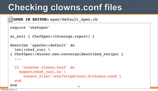 OPEN IN EDITOR: spec/default_spec.rb
require 'chefspec'
at_exit { ChefSpec::Coverage.report! }
describe 'apache::default' do
let(:chef_run) 
{ ChefSpec::Runner.new.converge(described_recipe) }
...
it 'creates clowns.conf' do
expect(chef_run).to 
create_file('/etc/httpd/conf.d/clowns.conf')
end
end
Checking clowns.conf files
328
Wednesday, April 30, 14
 