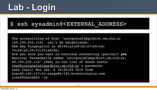 $ ssh sysadmin@<EXTERNAL_ADDRESS>
Lab - Login
The authenticity of host 'uvo1qrwls0jdgs3blvt.vm.cld.sr
(69.195.232.110)' can't be established.
RSA key fingerprint is d9:95:a3:b9:02:27:e9:cd:
74:e4:a2:34:23:f5:a6:8b.
Are you sure you want to continue connecting (yes/no)? yes
Warning: Permanently added 'uvo1qrwls0jdgs3blvt.vm.cld.sr,
69.195.232.110' (RSA) to the list of known hosts.
chef@uvo1qrwls0jdgs3blvt.vm.cld.sr's password:
Last login: Mon Jan 6 16:26:24 2014 from
host86-145-117-53.range86-145.btcentralplus.com
[chef@CentOS63 ~]$
33
Wednesday, April 30, 14
 
