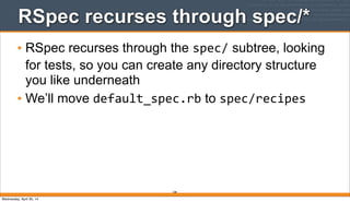338
RSpec recurses through spec/*
• RSpec recurses through the spec/ subtree, looking
for tests, so you can create any directory structure
you like underneath
• We’ll move default_spec.rb to spec/recipes
Wednesday, April 30, 14
 