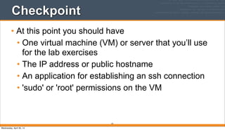 Checkpoint
• At this point you should have
• One virtual machine (VM) or server that you’ll use
for the lab exercises
• The IP address or public hostname
• An application for establishing an ssh connection
• 'sudo' or 'root' permissions on the VM
34
Wednesday, April 30, 14
 