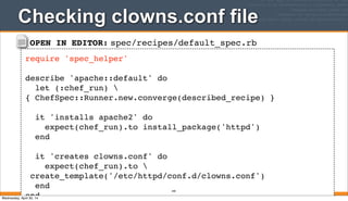 OPEN IN EDITOR: spec/recipes/default_spec.rb
require 'spec_helper'
describe 'apache::default' do
let (:chef_run) 
{ ChefSpec::Runner.new.converge(described_recipe) }
it 'installs apache2' do
expect(chef_run).to install_package('httpd')
end
it 'creates clowns.conf' do
expect(chef_run).to 
create_template('/etc/httpd/conf.d/clowns.conf')
end
end
Checking clowns.conf file
340
Wednesday, April 30, 14
 