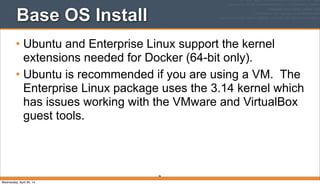 Base OS Install
• Ubuntu and Enterprise Linux support the kernel
extensions needed for Docker (64-bit only).
• Ubuntu is recommended if you are using a VM. The
Enterprise Linux package uses the 3.14 kernel which
has issues working with the VMware and VirtualBox
guest tools.
36
Wednesday, April 30, 14
 