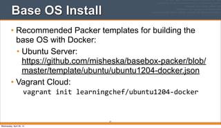 Base OS Install
• Recommended Packer templates for building the
base OS with Docker:
• Ubuntu Server:
https://github.com/misheska/basebox-packer/blob/
master/template/ubuntu/ubuntu1204-docker.json
• Vagrant Cloud:
vagrant	
  init	
  learningchef/ubuntu1204-­‐docker
37
Wednesday, April 30, 14
 