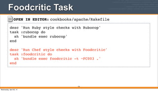 OPEN IN EDITOR: cookbooks/apache/Rakefile
desc 'Run Ruby style checks with Rubocop'
task :rubocop do
sh 'bundle exec rubocop'
end
desc 'Run Chef style checks with Foodcritic'
task :foodcritic do
sh 'bundle exec foodcritic -t ~FC003 .'
end
Foodcritic Task
376
Wednesday, April 30, 14
 