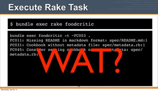 $ bundle exec rake foodcritic
Execute Rake Task
bundle exec foodcritic -t ~FC003 .
FC011: Missing README in markdown format: spec/README.md:1
FC031: Cookbook without metadata file: spec/metadata.rb:1
FC045: Consider setting cookbook name in metadata: spec/
metadata.rb:1
378
WAT?Wednesday, April 30, 14
 