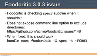 Foodcritic 3.0.3 issue
• Foodcritic is checking spec/ subtree when it
shouldn’t
• Does not expose command line option to exclude
directories:
https://github.com/acrmp/foodcritic/issues/148
• When fixed, this should work:
bundle	
  exec	
  foodcritic	
  -­‐X	
  spec	
  -­‐t	
  ~FC003	
  .
379
Wednesday, April 30, 14
 