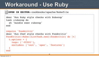 OPEN IN EDITOR: cookbooks/apache/Rakefile
desc 'Run Ruby style checks with Rubocop'
task :rubocop do
sh 'bundle exec rubocop'
end
require 'foodcritic'
desc 'Run Chef style checks with Foodcritic'
FoodCritic::Rake::LintTask.new(:foodcritic) do |t|
t.options = {
tags: ['~FC003'],
excludes: ['test', 'spec', 'features']
}
end
Workaround - Use Ruby
380
Wednesday, April 30, 14
 