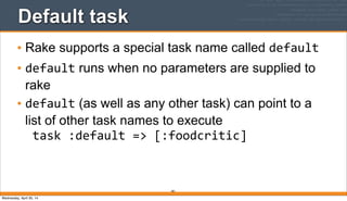 Default task
• Rake supports a special task name called default
• default runs when no parameters are supplied to
rake
• default (as well as any other task) can point to a
list of other task names to execute
task	
  :default	
  =>	
  [:foodcritic]
381
Wednesday, April 30, 14
 