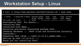 $ curl -L http://www.getchef.com/chef/install.sh | sudo bash
Workstation Setup - Linux
% Total % Received % Xferd Average Speed Time Time Time Current
Dload Upload Total Spent Left Speed
100 14398 100 14398 0 0 56535 0 --:--:-- --:--:-- --:--:-- 78250
Downloading Chef for ubuntu...
Installing Chef
installing with dpkg...
Selecting previously unselected package chef.
(Reading database ... 78644 files and directories currently
installed.)
Unpacking chef (from .../chef_11.12.2-1_amd64.deb) ...
Setting up chef (11.12.2-1) ...
Thank you for installing Chef!
41
Wednesday, April 30, 14
 