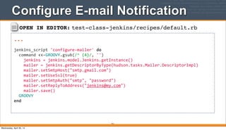 OPEN IN EDITOR: test-class-jenkins/recipes/default.rb
...
jenkins_script	
  'configure-­‐mailer'	
  do
	
  	
  command	
  <<-­‐GROOVY.gsub(/^	
  {4}/,	
  '')
	
  	
  	
  	
  jenkins	
  =	
  jenkins.model.Jenkins.getInstance()
	
  	
  	
  	
  mailer	
  =	
  jenkins.getDescriptorByType(hudson.tasks.Mailer.DescriptorImpl)
	
  	
  	
  	
  mailer.setSmtpHost("smtp.gmail.com")
	
  	
  	
  	
  mailer.setUseSsl(true)
	
  	
  	
  	
  mailer.setSmtpAuth("smtp",	
  "password")
	
  	
  	
  	
  mailer.setReplyToAddress("jenkins@my.com")
	
  	
  	
  	
  mailer.save()
	
  	
  GROOVY
end
Configure E-mail Notification
411
Wednesday, April 30, 14
 