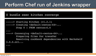 $ bundle exec kitchen converge
Perform Chef run of Jenkins wrapper
-----> Starting Kitchen (v1.2.1)
-----> Creating <default-centos-64>...
Step 0 : FROM centos:6.4
...
----> Converging <default-centos-64>...
Preparing files for transfer
Resolving cookbook dependencies with Berkshelf
3.0.0.rc1...
...
413
Wednesday, April 30, 14
 