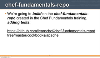 chef-fundamentals-repo
• We’re going to build on the chef-fundamentals-
repo created in the Chef Fundamentals training,
adding tests:
https://github.com/learnchef/chef-fundamentals-repo/
tree/master/cookbooks/apache
61
Wednesday, April 30, 14
 