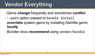89
Vendor Everything
• Gems change frequently and sometimes conflict
• -­‐-­‐path option passed to bundle	
  install
overrides system gems by installing Gemfile gems
locally
• Bundler docs recommend using vendor/bundle
Wednesday, April 30, 14
 