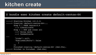 $ bundle exec kitchen create default-centos-64
kitchen create
-----> Starting Kitchen (v1.2.1)
-----> Creating <default-centos-64>...
Step 0 : FROM centos:6.4
---> 539c0211cd76
Step 1 : RUN yum clean all
---> Using cache
---> 9a4da62cec5e
...
"Links": null,
"PublishAllPorts": false
}
}]
Finished creating <default-centos-64> (0m4.55s).
-----> Kitchen is finished. (0m4.66s)
95
Wednesday, April 30, 14
 