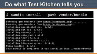 $ bundle install --path vendor/bundle
Do what Test Kitchen tells you
Fetching gem metadata from https://rubygems.org/..........!
Fetching gem metadata from https://rubygems.org/..!
Installing mixlib-shellout (1.3.0) !
Installing net-ssh (2.8.0) !
Installing net-scp (1.1.2) !
Installing safe_yaml (1.0.1) !
Installing thor (0.19.1) !
Installing test-kitchen (1.2.1) !
Installing kitchen-vagrant (0.14.0) !
Using bundler (1.1.5) !
Your bundle is complete! It was installed into ./vendor/bundle
102
 