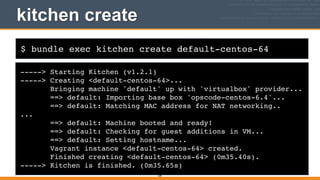 $ bundle exec kitchen create default-centos-64
kitchen create
-----> Starting Kitchen (v1.2.1)!
-----> Creating <default-centos-64>...!
Bringing machine 'default' up with 'virtualbox' provider...!
==> default: Importing base box 'opscode-centos-6.4'...!
==> default: Matching MAC address for NAT networking..!
...!
==> default: Machine booted and ready!!
==> default: Checking for guest additions in VM...!
==> default: Setting hostname...!
Vagrant instance <default-centos-64> created.!
Finished creating <default-centos-64> (0m35.40s).!
-----> Kitchen is finished. (0m35.65s)
109
 