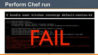 $ bundle exec kitchen converge default-centos-64
Perform Chef run
-----> Starting Kitchen (v1.2.1)!
-----> Creating <default-centos-64>...!
Bringing machine 'default' up with 'virtualbox' provider...!
==> default: Box 'opscode-centos-6.4' could not be found. Attempting to find and install...!
...!
[2014-03-30T09:09:59+00:00] INFO: Forking chef instance to converge...!
Starting Chef Client, version 11.10.4!
[2014-03-30T09:09:59+00:00] INFO: *** Chef 11.10.4 ***!
[2014-03-30T09:09:59+00:00] INFO: Chef-client pid: 2542!
[2014-03-30T09:09:59+00:00] INFO: Setting the run_list to ["recipe[apache::default]"] from JSON!
....!
[2014-04-07T02:32:50-04:00] FATAL: Chef::Exceptions::ChildConvergeError: Chef run process exited unsuccessfully
(exit code 1)!
>>>>>> Converge failed on instance <default-centos-64>.!
>>>>>> Please see .kitchen/logs/default-centos-64.log for more details!
>>>>>> ------Exception-------!
>>>>>> Class: Kitchen::ActionFailed!
>>>>>> Message: SSH exited (1) for command: [sudo -E chef-solo --config /tmp/kitchen/solo.rb --json-attributes /
tmp/kitchen/dna.json --log_level info]!
>>>>>> ----------------------!
118
FAIL
 