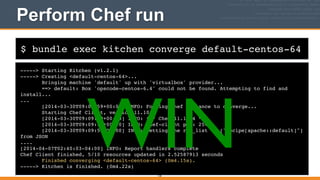 $ bundle exec kitchen converge default-centos-64
Perform Chef run
-----> Starting Kitchen (v1.2.1)!
-----> Creating <default-centos-64>...!
Bringing machine 'default' up with 'virtualbox' provider...!
==> default: Box 'opscode-centos-6.4' could not be found. Attempting to find and
install...!
...!
[2014-03-30T09:09:59+00:00] INFO: Forking chef instance to converge...!
Starting Chef Client, version 11.10.4!
[2014-03-30T09:09:59+00:00] INFO: *** Chef 11.10.4 ***!
[2014-03-30T09:09:59+00:00] INFO: Chef-client pid: 2542!
[2014-03-30T09:09:59+00:00] INFO: Setting the run_list to ["recipe[apache::default]"]
from JSON!
....!
[2014-04-07T02:40:03-04:00] INFO: Report handlers complete!
Chef Client finished, 5/10 resources updated in 2.52587913 seconds!
Finished converging <default-centos-64> (0m4.15s).!
-----> Kitchen is finished. (0m4.22s)
130
WIN
 