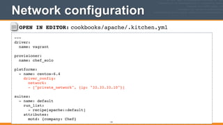OPEN IN EDITOR: cookbooks/apache/.kitchen.yml
---!
driver:!
name: vagrant!
!
provisioner:!
name: chef_solo!
!
platforms:!
- name: centos-6.4!
driver_config:!
network:!
- ["private_network", {ip: "33.33.33.10"}]!
!
suites:!
- name: default!
run_list:!
- recipe[apache::default]!
attributes:!
motd: {company: Chef}
Network configuration
134
 