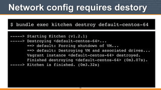 $ bundle exec kitchen destroy default-centos-64
Network config requires destory
-----> Starting Kitchen (v1.2.1)!
-----> Destroying <default-centos-64>...!
==> default: Forcing shutdown of VM...!
==> default: Destroying VM and associated drives...!
Vagrant instance <default-centos-64> destroyed.!
Finished destroying <default-centos-64> (0m3.07s).!
-----> Kitchen is finished. (0m3.32s)
135
 