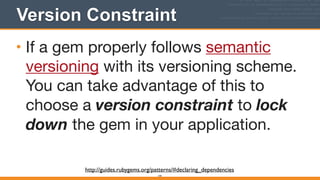 Version Constraint
144
• If a gem properly follows semantic
versioning with its versioning scheme.
You can take advantage of this to
choose a version constraint to lock
down the gem in your application.
http://guides.rubygems.org/patterns/#declaring_dependencies
 