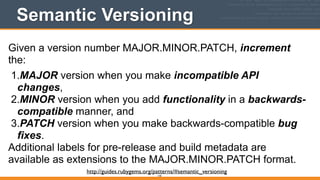 Semantic Versioning
145
Given a version number MAJOR.MINOR.PATCH, increment
the:
1.MAJOR version when you make incompatible API
changes,
2.MINOR version when you add functionality in a backwards-
compatible manner, and
3.PATCH version when you make backwards-compatible bug
fixes.
Additional labels for pre-release and build metadata are
available as extensions to the MAJOR.MINOR.PATCH format.
http://guides.rubygems.org/patterns/#semantic_versioning
 