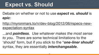 Expect vs. Should
162
Debate on whether or not to use expect vs. should is
epic:

http://myronmars.to/n/dev-blog/2012/06/rspecs-new-
expectation-syntax

...and pointless. Use whatever makes the most sense
to you. There are some technical limitations to the
‘should’ form, but if you stick to the “one-liner should”
syntax, they are essentially interchangeable.

 