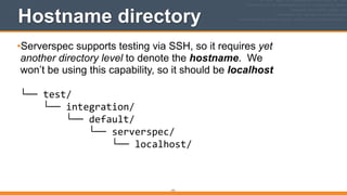 171
Hostname directory
•Serverspec supports testing via SSH, so it requires yet 
another directory level to denote the hostname. We 
won’t be using this capability, so it should be localhost 
 
└──	
  test/ 
	
  	
  	
  	
  └──	
  integration/ 
	
  	
  	
  	
  	
  	
  	
  	
  └──	
  default/ 
	
  	
  	
  	
  	
  	
  	
  	
  	
  	
  	
  	
  └──	
  serverspec/ 
	
  	
  	
  	
  	
  	
  	
  	
  	
  	
  	
  	
  	
  	
  	
  	
  └──	
  localhost/ 
 
 
 
 
 