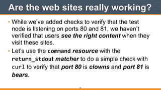 205
Are the web sites really working?
• While we’ve added checks to verify that the test
node is listening on ports 80 and 81, we haven’t
verified that users see the right content when they
visit these sites.
• Let’s use the command resource with the
return_stdout matcher to do a simple check with
curl to verify that port 80 is clowns and port 81 is
bears.
 