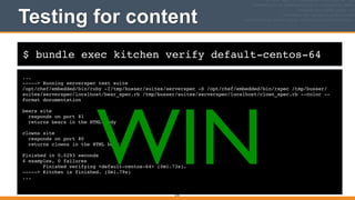 $ bundle exec kitchen verify default-centos-64
Testing for content
...!
-----> Running serverspec test suite!
/opt/chef/embedded/bin/ruby -I/tmp/busser/suites/serverspec -S /opt/chef/embedded/bin/rspec /tmp/busser/
suites/serverspec/localhost/bear_spec.rb /tmp/busser/suites/serverspec/localhost/clown_spec.rb --color --
format documentation!
!
bears site!
responds on port 81!
returns bears in the HTML body!
!
clowns site!
responds on port 80!
returns clowns in the HTML body!
!
Finished in 0.0293 seconds!
4 examples, 0 failures!
Finished verifying <default-centos-64> (0m1.73s).!
-----> Kitchen is finished. (0m1.79s)!
...
210
WIN
 