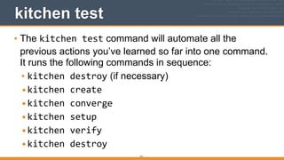 211
kitchen test
• The kitchen	
  test command will automate all the
previous actions you’ve learned so far into one command.
It runs the following commands in sequence:
• kitchen	
  destroy (if necessary)
•kitchen	
  create	
  
•kitchen	
  converge	
  
•kitchen	
  setup	
  
•kitchen	
  verify	
  
•kitchen	
  destroy
 