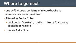 Where to go next
• test/fixtures contains mini-cookbooks to
exercise resource providers
• Aliased in Berksfile:
•cookbook	
  'smoke',	
  path:	
  'test/fixtures/
cookbooks/smoke'	
  
• Run via Rakefile
216
 
