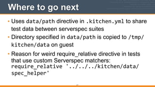 Where to go next
• Uses data/path directive in .kitchen.yml to share
test data between serverspec suites
• Directory specified in data/path is copied to /tmp/
kitchen/data on guest
• Reason for weird require_relative directive in tests
that use custom Serverspec matchers: 
require_relative	
  '../../../kitchen/data/
spec_helper'
217
 