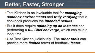 Better, Faster, Stronger
• Test Kitchen is an invaluable tool for managing
sandbox environments and truly verifying that a
cookbook produces the intended results
• But it does require spinning up an instance and
performing a full Chef converge, which can take a
long time
• Use Test Kitchen judiciously. The other tools can
provide more limited forms of feedback faster.
219
 